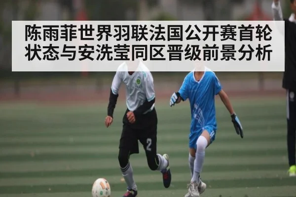 陈雨菲世界羽联法国公开赛首轮状态与安洗莹同区晋级前景分析