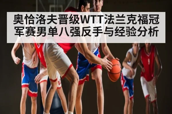 奥恰洛夫晋级WTT法兰克福冠军赛男单八强反手与经验分析